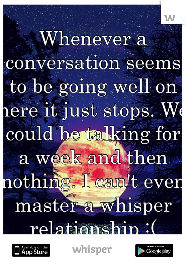 Whenever a conversation seems to be going well on here it just stops. We could be talking for a week and then nothing. I can't even master a whisper relationship :(