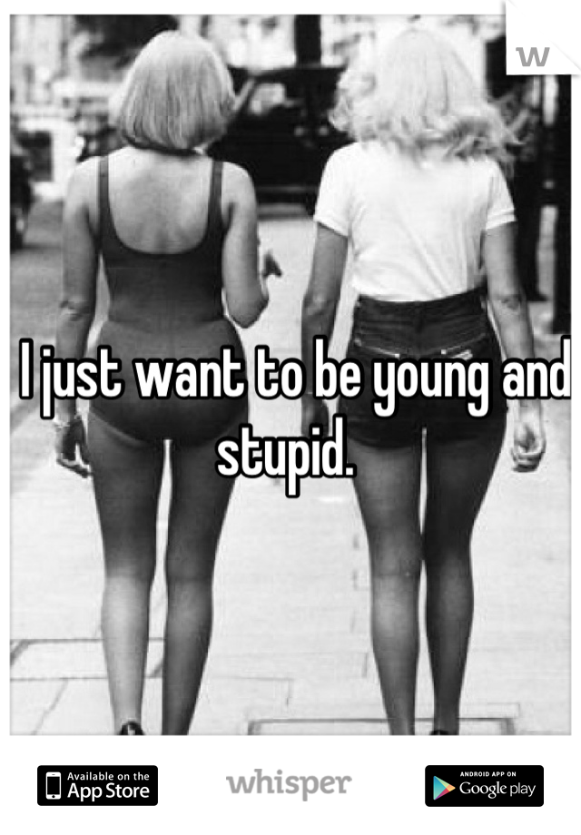  I just want to be young and stupid. 