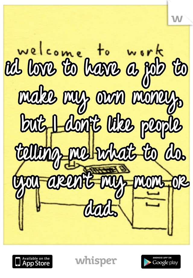 id love to have a job to make my own money, but I don't like people telling me what to do. you aren't my mom or dad.