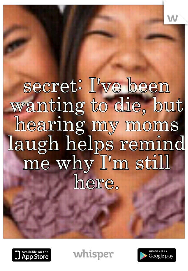  secret: I've been wanting to die, but hearing my moms laugh helps remind me why I'm still here.