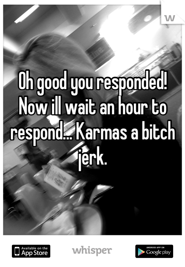 Oh good you responded! Now ill wait an hour to respond... Karmas a bitch jerk. 

