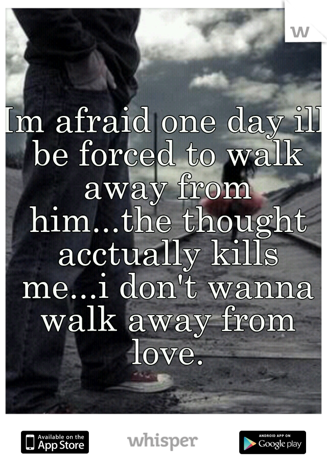 Im afraid one day ill be forced to walk away from him...the thought acctually kills me...i don't wanna walk away from love.