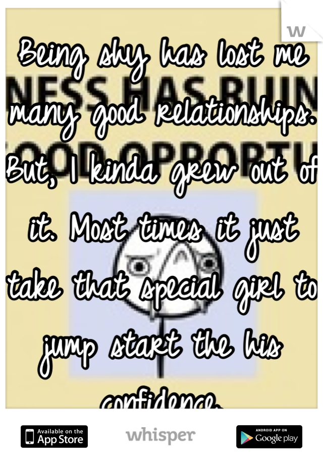 Being shy has lost me many good relationships. But, I kinda grew out of it. Most times it just take that special girl to jump start the his confidence.