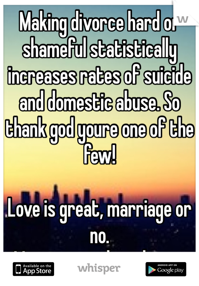 Making divorce hard or shameful statistically increases rates of suicide and domestic abuse. So thank god youre one of the few!

Love is great, marriage or no. 
Marriage without love is not great.