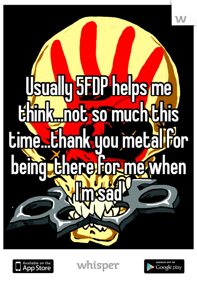 Usually 5FDP helps me think...not so much this time...thank you metal for being  there for me when I'm sad