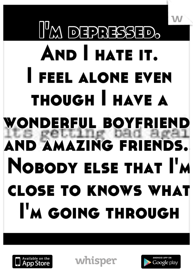 I'm depressed.
And I hate it.
I feel alone even though I have a wonderful boyfriend, 
and amazing friends..
Nobody else that I'm close to knows what I'm going through