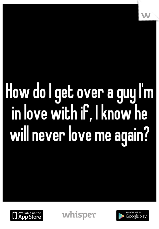 How do I get over a guy I'm in love with if, I know he will never love me again?