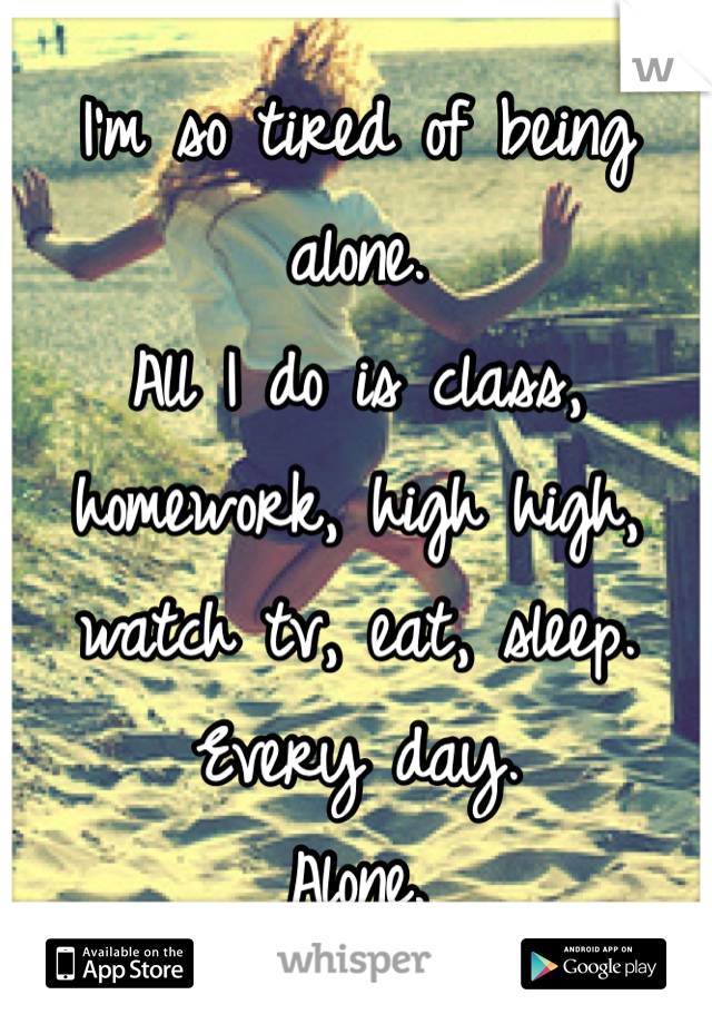 I'm so tired of being alone. 
All I do is class, homework, high high, watch tv, eat, sleep. 
Every day. 
Alone. 