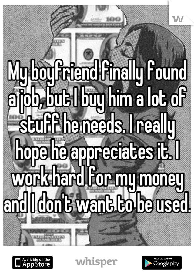 My boyfriend finally found a job, but I buy him a lot of stuff he needs. I really hope he appreciates it. I work hard for my money and I don't want to be used.