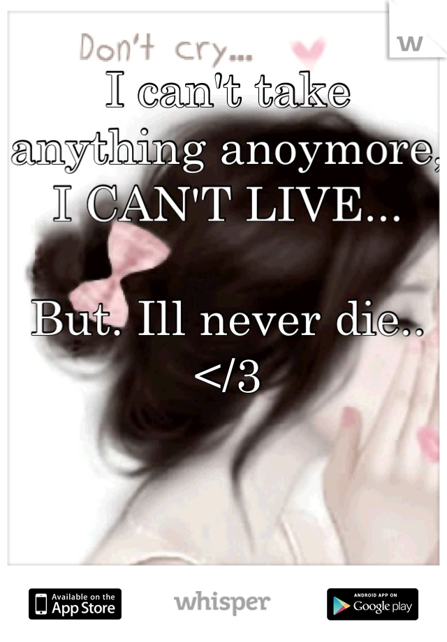 I can't take anything anoymore, 
I CAN'T LIVE... 

But. Ill never die.. 
</3