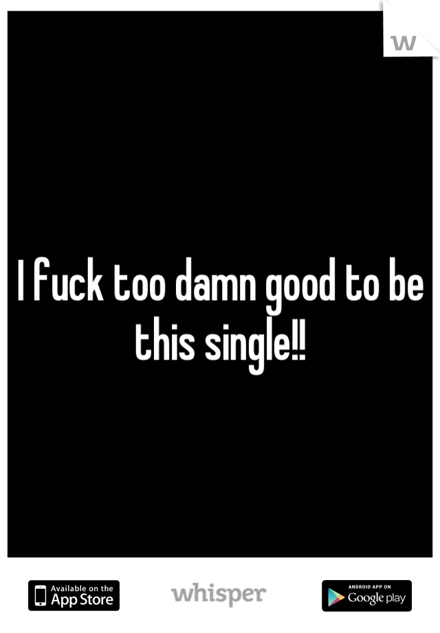 I fuck too damn good to be this single!!