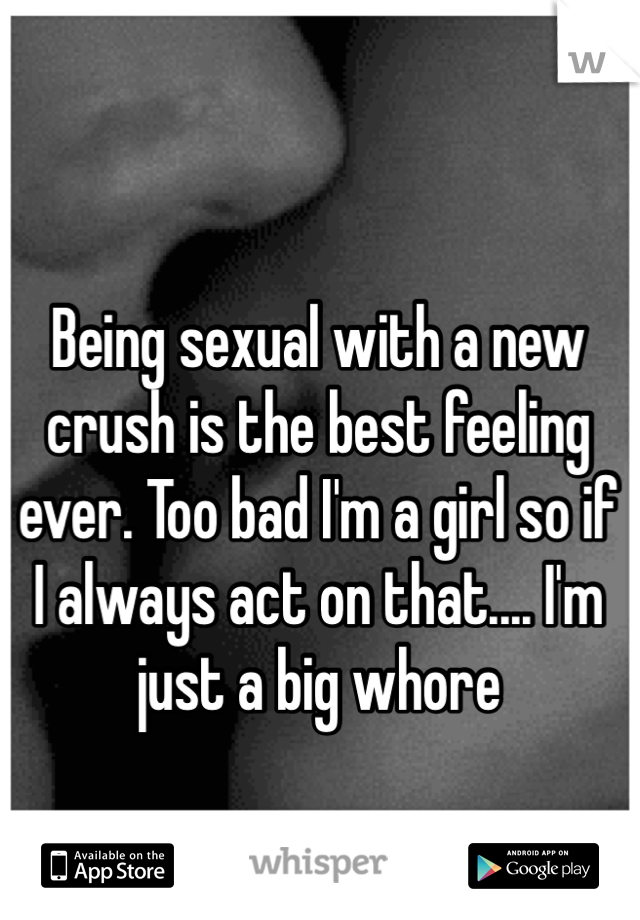 Being sexual with a new crush is the best feeling ever. Too bad I'm a girl so if I always act on that.... I'm just a big whore