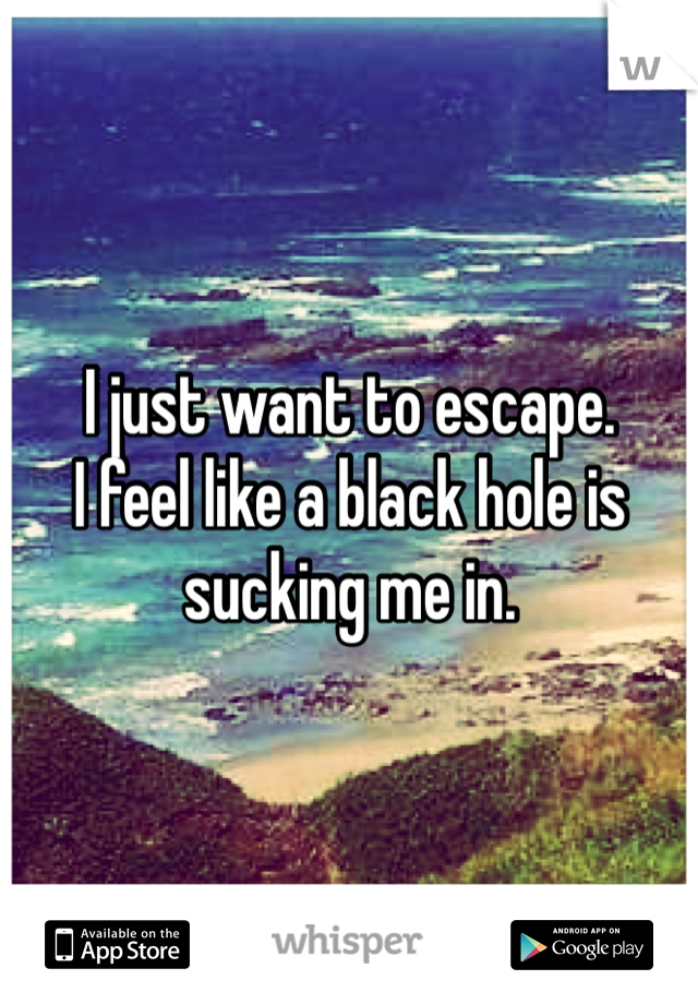 I just want to escape. 
I feel like a black hole is sucking me in. 