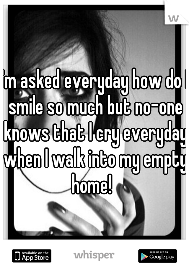 I'm asked everyday how do I smile so much but no-one knows that I cry everyday when I walk into my empty home!  