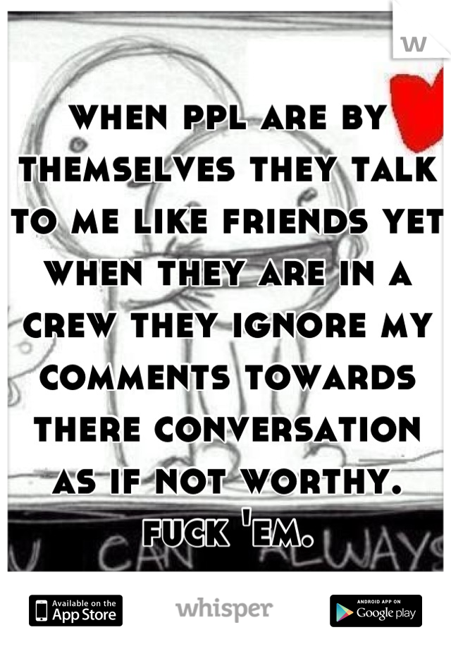 when ppl are by themselves they talk to me like friends yet when they are in a crew they ignore my comments towards there conversation as if not worthy. fuck 'em.