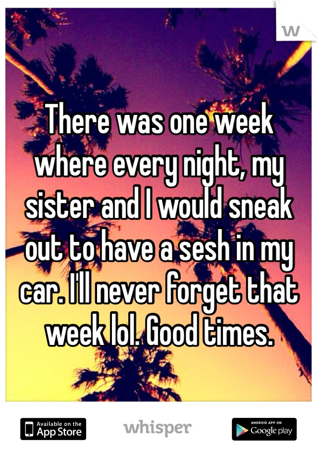 There was one week where every night, my sister and I would sneak out to have a sesh in my car. I'll never forget that week lol. Good times. 