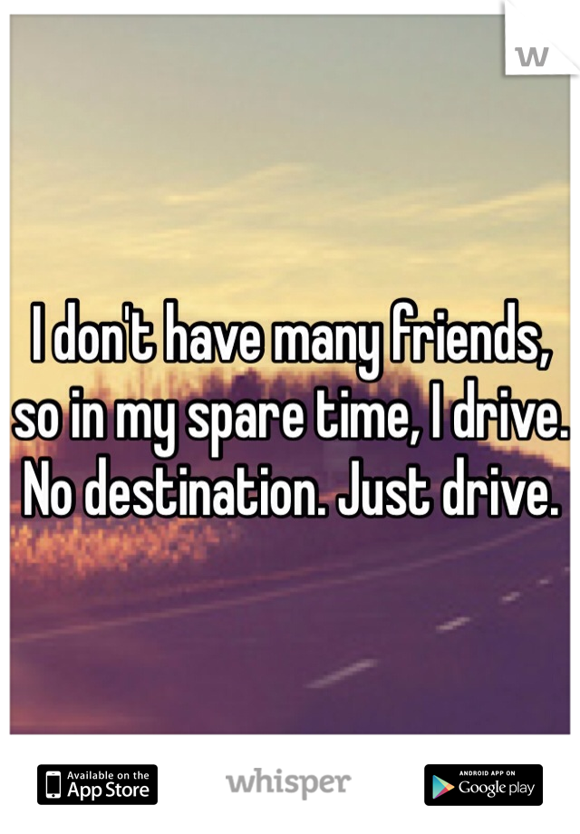 I don't have many friends, so in my spare time, I drive. No destination. Just drive.