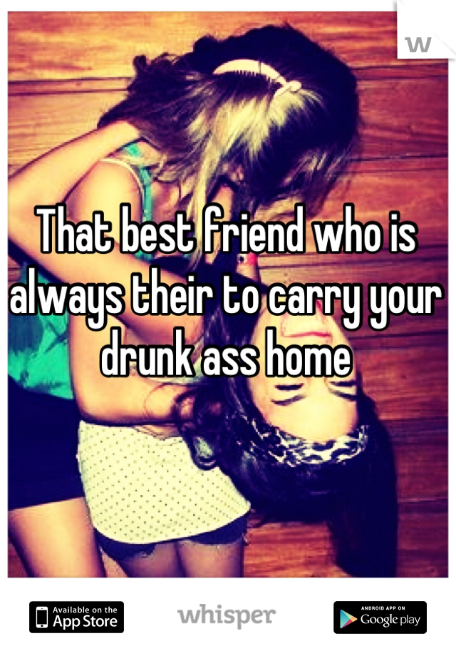 That best friend who is always their to carry your drunk ass home