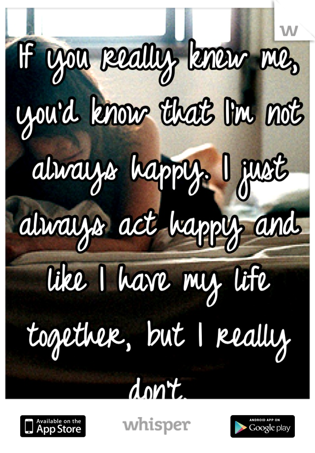 If you really knew me, you'd know that I'm not always happy. I just always act happy and like I have my life together, but I really don't. 