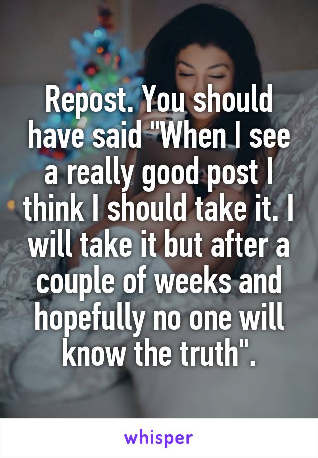 Repost. You should have said "When I see a really good post I think I should take it. I will take it but after a couple of weeks and hopefully no one will know the truth".