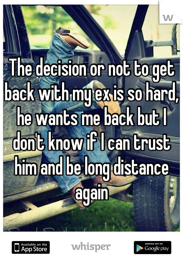 The decision or not to get back with my ex is so hard, he wants me back but I don't know if I can trust him and be long distance again