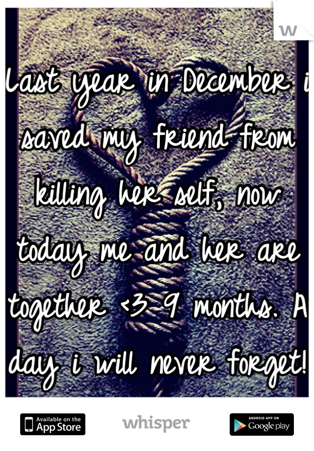 Last year in December i saved my friend from killing her self, now today me and her are together <3 9 months. A day i will never forget! 