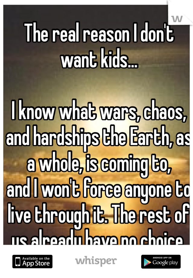 The real reason I don't want kids...

I know what wars, chaos, and hardships the Earth, as a whole, is coming to,
and I won't force anyone to live through it. The rest of us already have no choice.