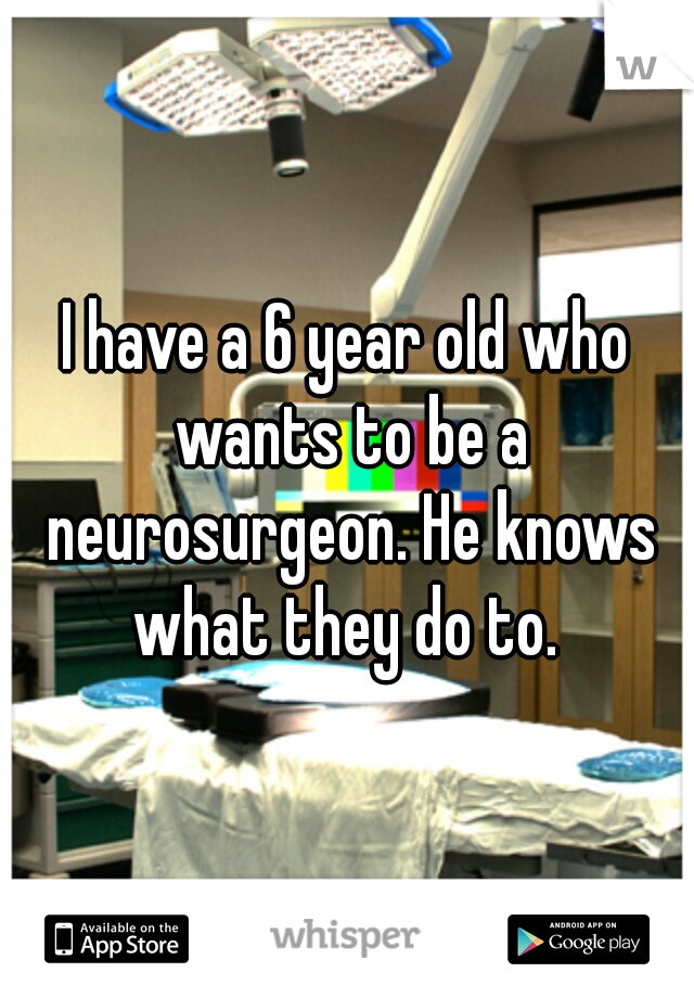 I have a 6 year old who wants to be a neurosurgeon. He knows what they do to. 