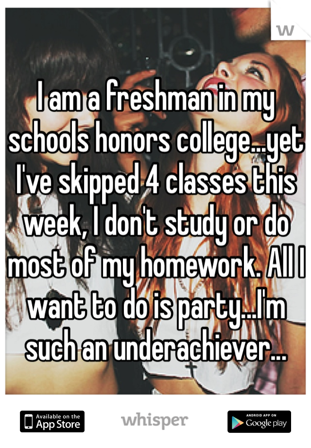 I am a freshman in my schools honors college...yet I've skipped 4 classes this week, I don't study or do most of my homework. All I want to do is party...I'm such an underachiever...