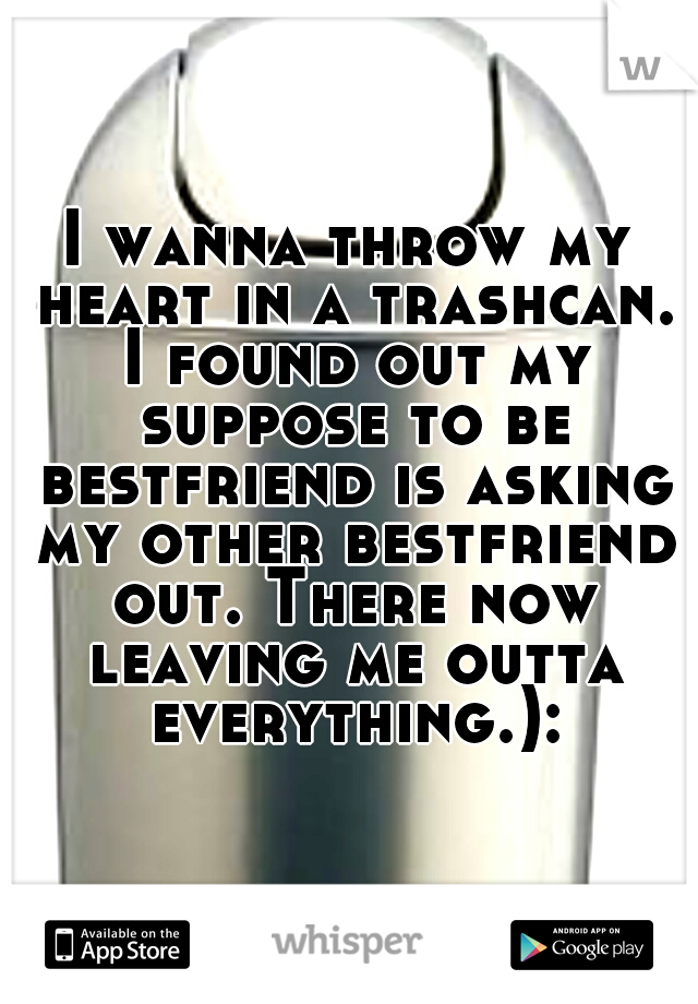 I wanna throw my heart in a trashcan. I found out my suppose to be bestfriend is asking my other bestfriend out. There now leaving me outta everything.):