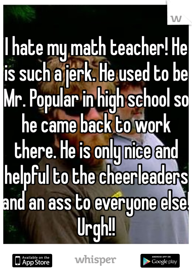 I hate my math teacher! He is such a jerk. He used to be Mr. Popular in high school so he came back to work there. He is only nice and helpful to the cheerleaders and an ass to everyone else! Urgh!!