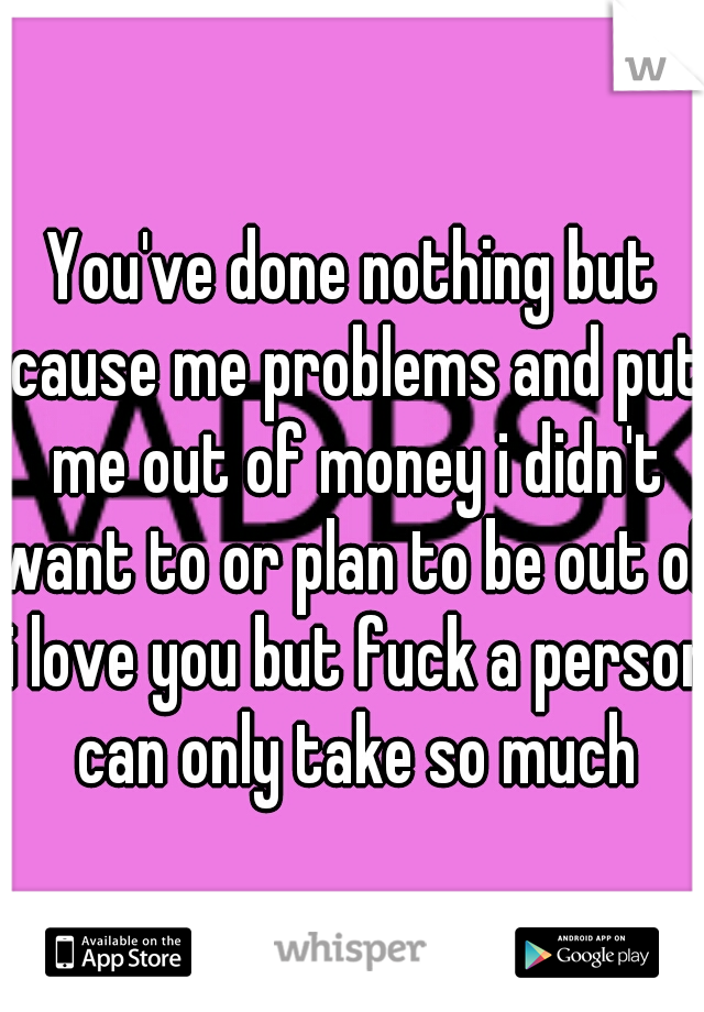 You've done nothing but cause me problems and put me out of money i didn't want to or plan to be out of i love you but fuck a person can only take so much