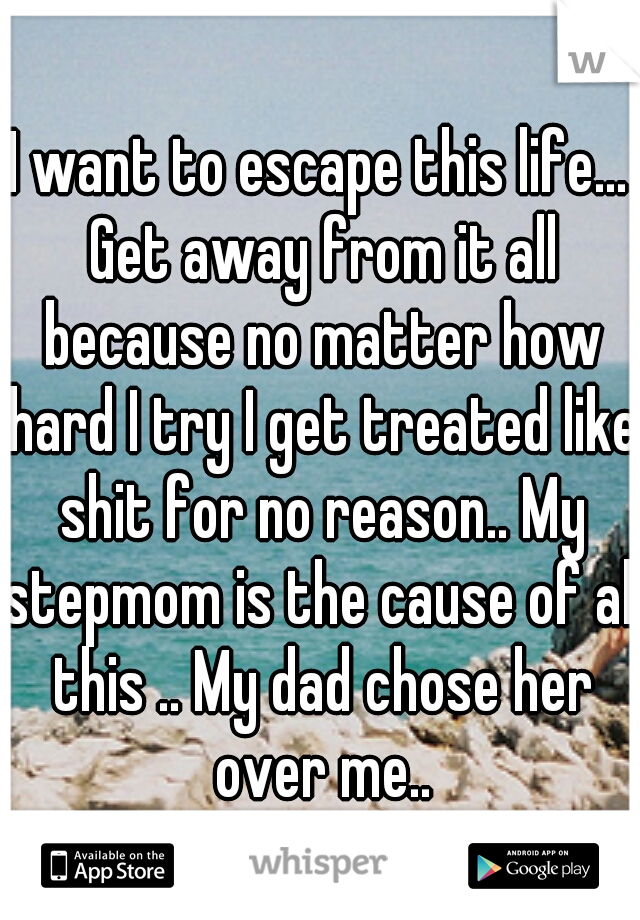 I want to escape this life... Get away from it all because no matter how hard I try I get treated like shit for no reason.. My stepmom is the cause of all this .. My dad chose her over me..