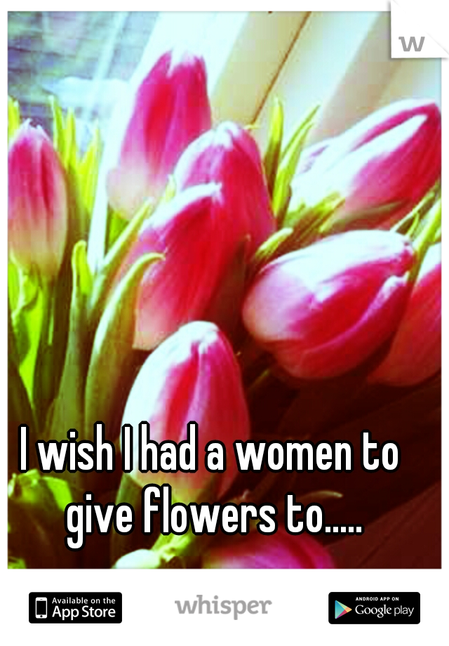 I wish I had a women to give flowers to.....