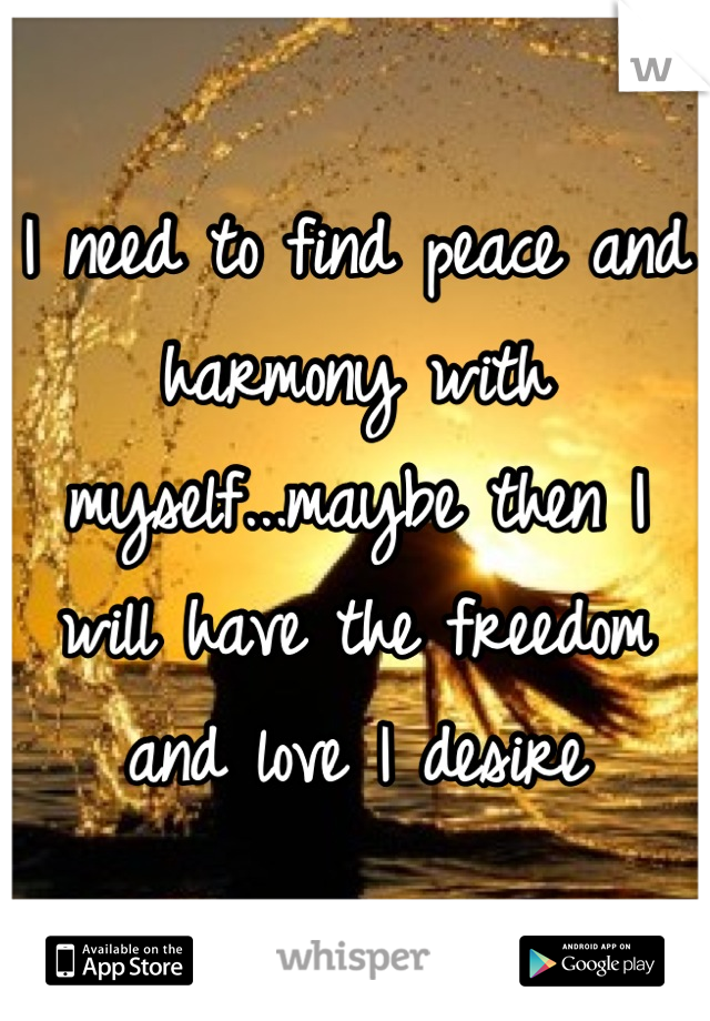 I need to find peace and harmony with myself...maybe then I will have the freedom and love I desire