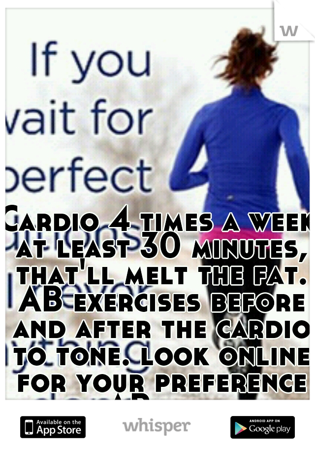 Cardio 4 times a week at least 30 minutes, that'll melt the fat. AB exercises before and after the cardio to tone. look online for your preference in AB level. 