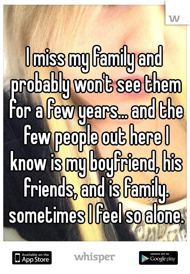 I miss my family and probably won't see them for a few years... and the few people out here I know is my boyfriend, his friends, and is family. sometimes I feel so alone.