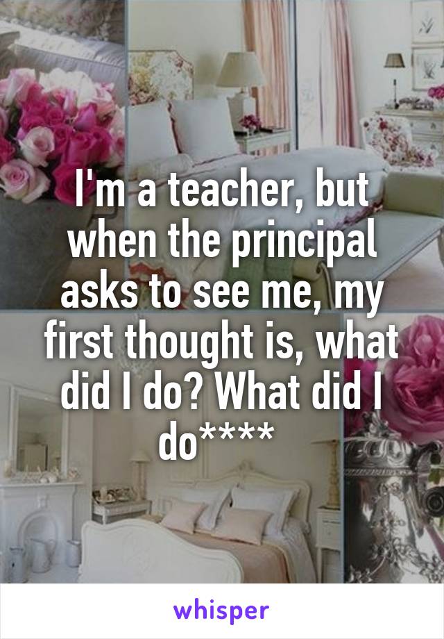 I'm a teacher, but when the principal asks to see me, my first thought is, what did I do? What did I do**** 