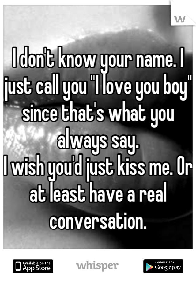 I don't know your name. I just call you "I love you boy" since that's what you always say.
I wish you'd just kiss me. Or at least have a real conversation.