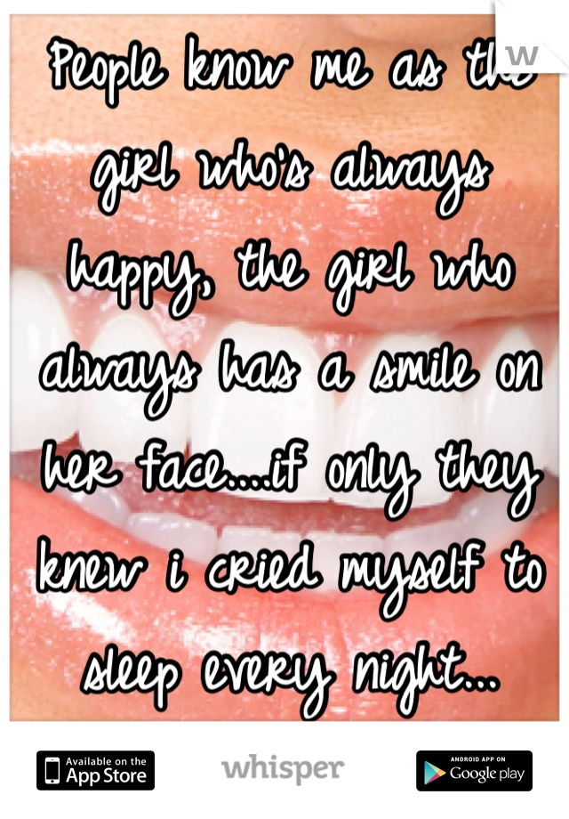 People know me as the girl who's always happy, the girl who always has a smile on her face....if only they knew i cried myself to sleep every night...