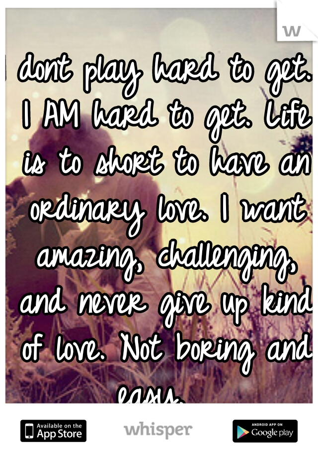 I dont play hard to get.. I AM hard to get. Life is to short to have an ordinary love. I want amazing, challenging, and never give up kind of love. Not boring and easy.  