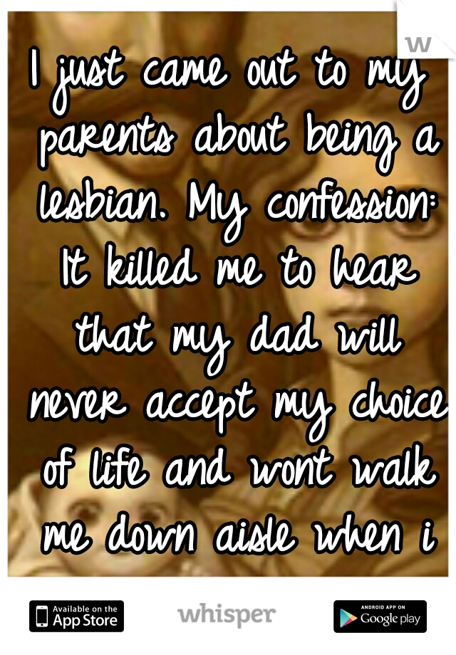 I just came out to my parents about being a lesbian. My confession: It killed me to hear that my dad will never accept my choice of life and wont walk me down aisle when i get married.