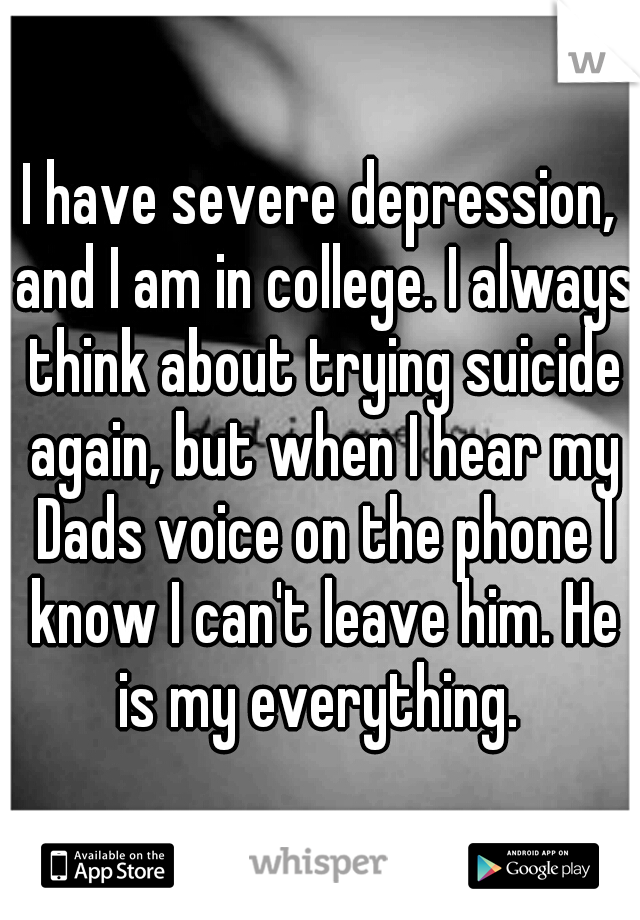 I have severe depression, and I am in college. I always think about trying suicide again, but when I hear my Dads voice on the phone I know I can't leave him. He is my everything. 