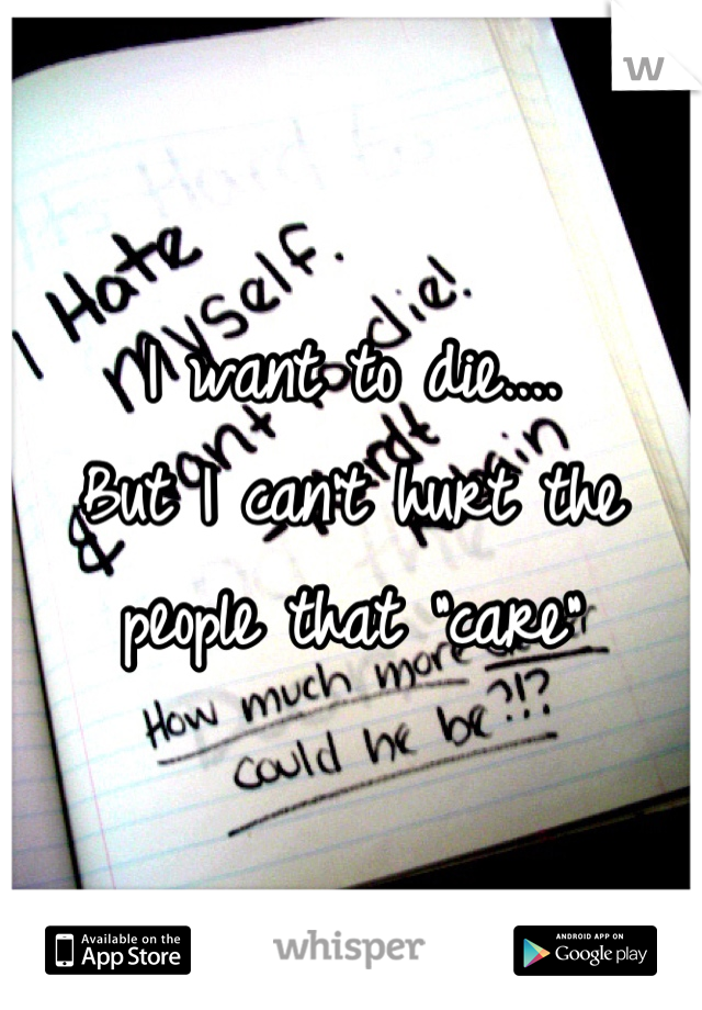 I want to die....
But I can't hurt the people that "care"