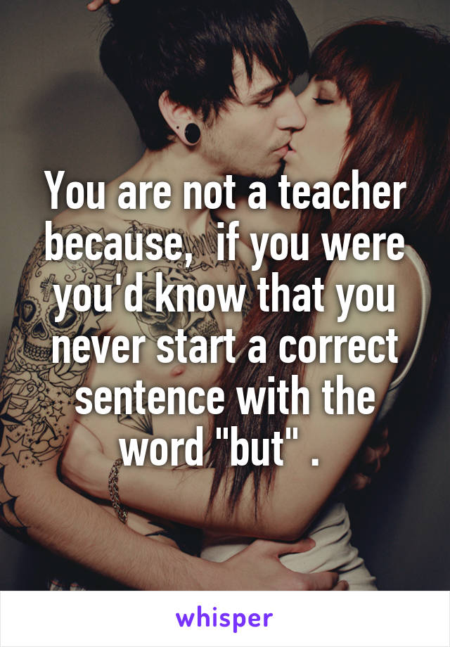 You are not a teacher because,  if you were you'd know that you never start a correct sentence with the word "but" . 