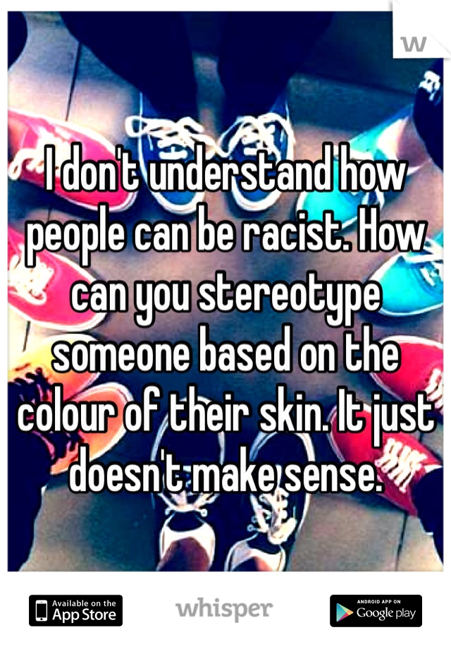 I don't understand how people can be racist. How can you stereotype someone based on the colour of their skin. It just doesn't make sense.