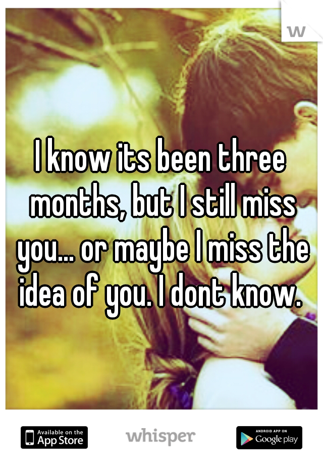 I know its been three months, but I still miss you... or maybe I miss the idea of you. I dont know. 