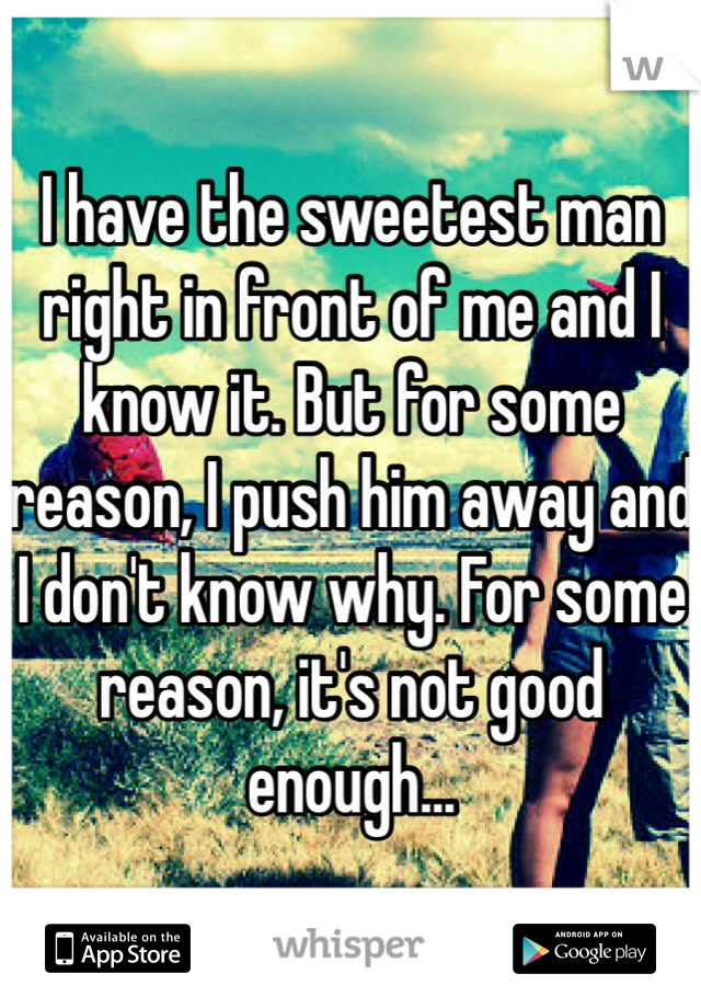 I have the sweetest man right in front of me and I know it. But for some reason, I push him away and I don't know why. For some reason, it's not good enough...