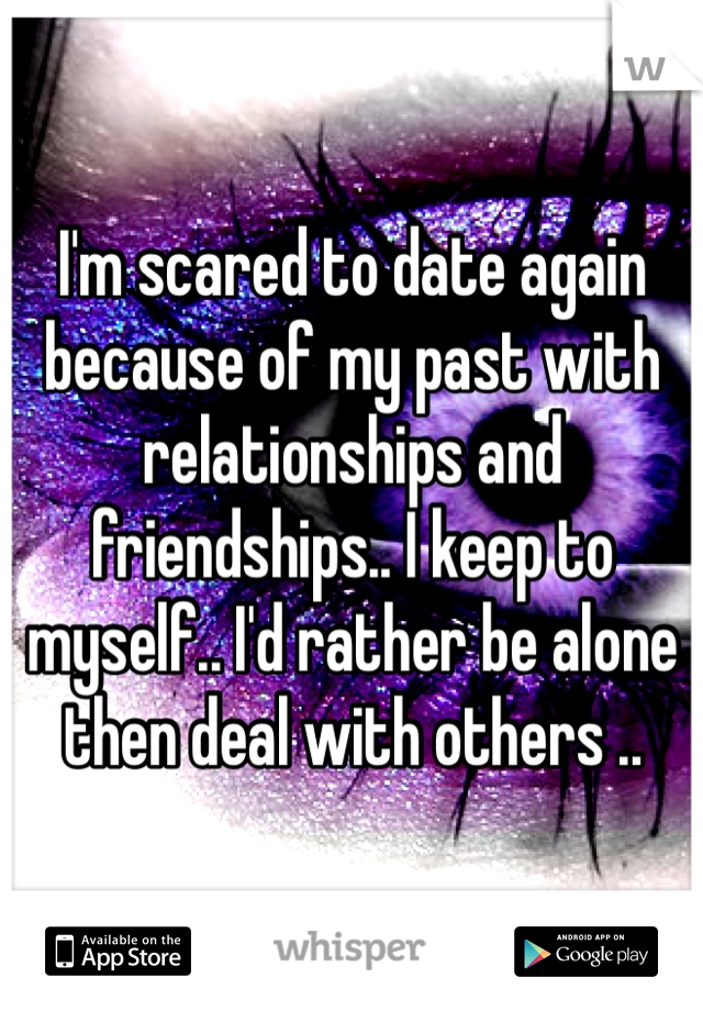 I'm scared to date again because of my past with relationships and friendships.. I keep to myself.. I'd rather be alone then deal with others ..