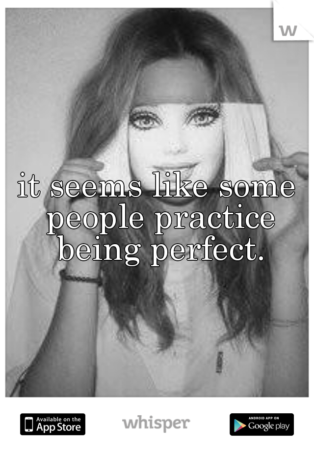 it seems like some people practice being perfect.